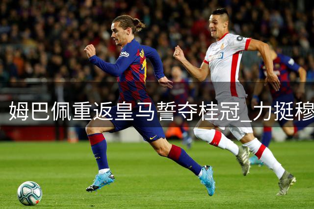 姆巴佩重返皇马誓夺桂冠 力挺穆帅打造全新王朝